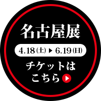 名古屋展［4月18日（土）～6月14日（日）］チケットはこちら