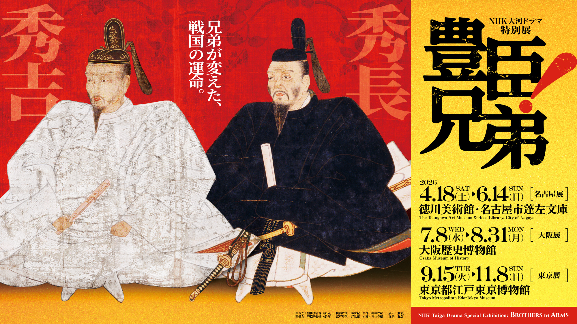 NHK大河ドラマ特別展　豊臣兄弟！／NHK Taiga Drama Special Exhibition: Brothers in Arms／兄弟が変えた、戦国の運命。／名古屋展：2026年4月18日（土）～6月14日（日） 徳川美術館・名古屋市蓬左文庫／名古屋展：2026年4月18日（土）～6月14日（日） 徳川美術館・名古屋市蓬左文庫／大阪展：2026年7月8日（水）～8月31日（月） 大阪歴史博物館／東京展：2026年9月15日（火）～11月8日（日） 東京都江戸東京博物館／画像左：豊臣秀吉像（部分）　桃山時代　16世紀　京都・禅林寺蔵［展示：東京］画像右：豊臣秀長像（部分）　江戸時代　17世紀　京都・禅林寺蔵［展示：東京］